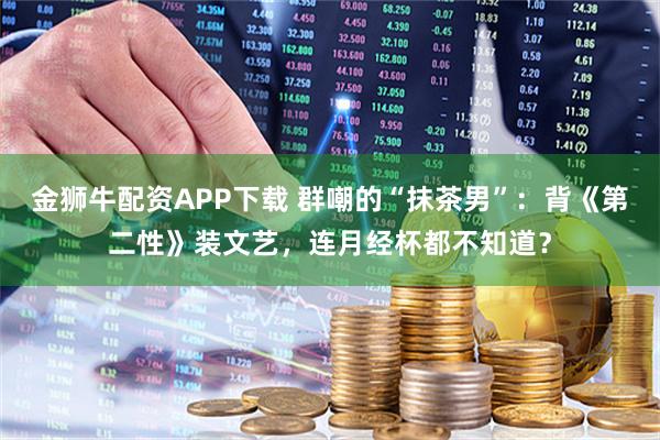 金狮牛配资APP下载 群嘲的“抹茶男”：背《第二性》装文艺，连月经杯都不知道？