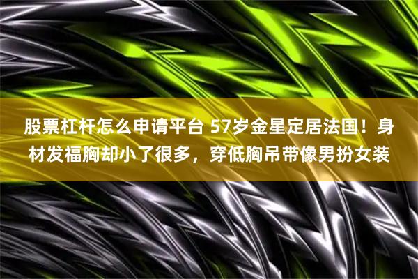 股票杠杆怎么申请平台 57岁金星定居法国！身材发福胸却小了很多，穿低胸吊带像男扮女装