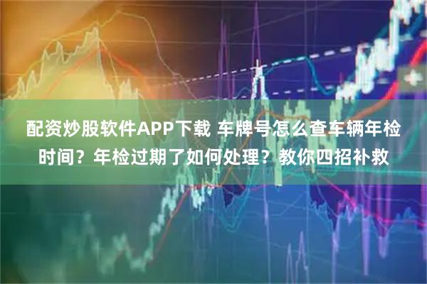 配资炒股软件APP下载 车牌号怎么查车辆年检时间？年检过期了如何处理？教你四招补救