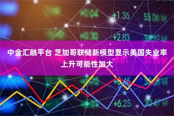 中金汇融平台 芝加哥联储新模型显示美国失业率上升可能性加大