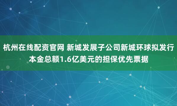 杭州在线配资官网 新城发展子公司新城环球拟发行本金总额1.6亿美元的担保优先票据