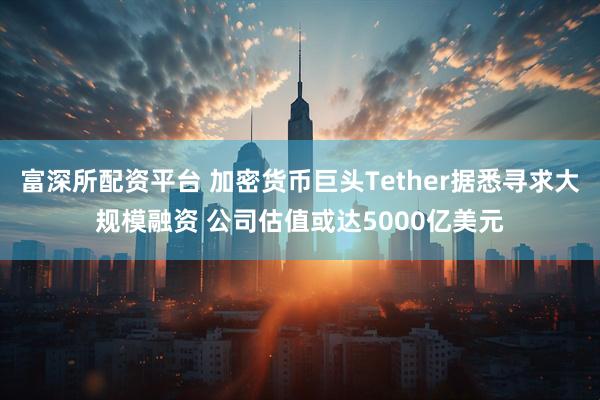 富深所配资平台 加密货币巨头Tether据悉寻求大规模融资 公司估值或达5000亿美元