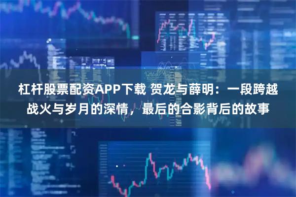 杠杆股票配资APP下载 贺龙与薛明：一段跨越战火与岁月的深情，最后的合影背后的故事