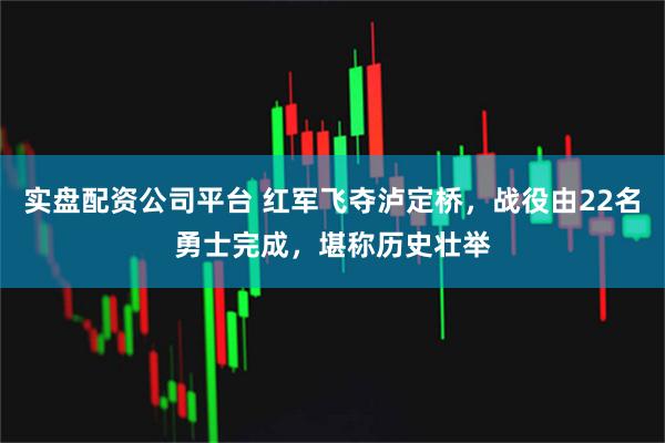 实盘配资公司平台 红军飞夺泸定桥，战役由22名勇士完成，堪称历史壮举
