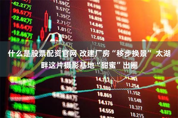 什么是股票配资官网 改建厂房“移步换景” 太湖畔这片摄影基地“甜蜜”出圈