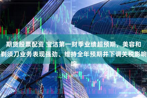 期货股票配资 宝洁第一财季业绩超预期，美容和剃须刀业务表现强劲、维持全年预期并下调关税影响
