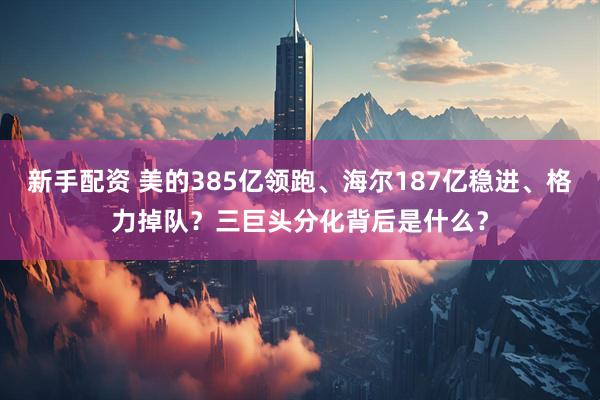 新手配资 美的385亿领跑、海尔187亿稳进、格力掉队？三巨头分化背后是什么？