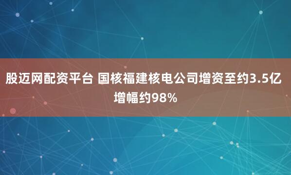 股迈网配资平台 国核福建核电公司增资至约3.5亿 增幅约98%