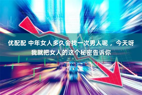 优配配 中年女人多久会找一次男人呢 ，今天呀我就把女人的这个秘密告诉你