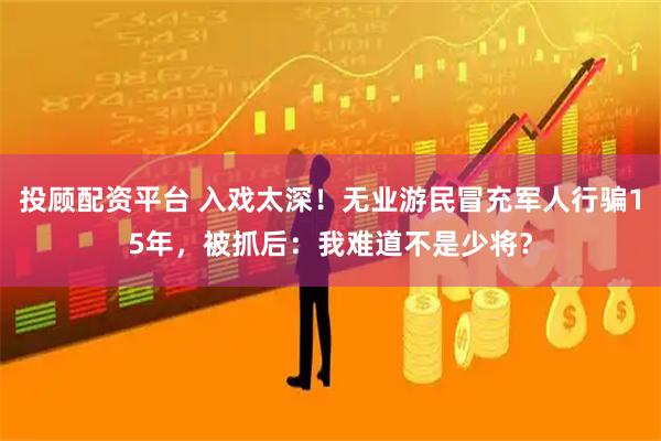 投顾配资平台 入戏太深！无业游民冒充军人行骗15年，被抓后：我难道不是少将？