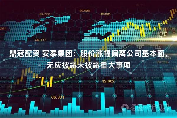 鼎冠配资 安泰集团：股价涨幅偏离公司基本面，无应披露未披露重大事项
