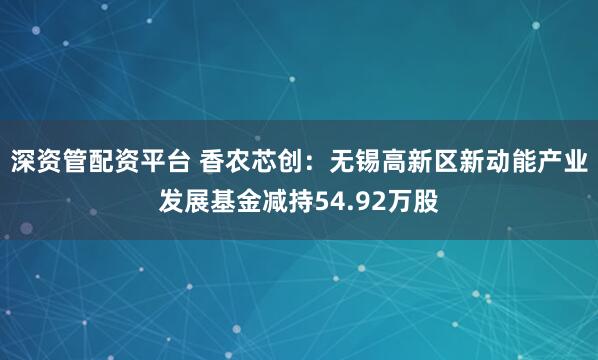 深资管配资平台 香农芯创：无锡高新区新动能产业发展基金减持54.92万股