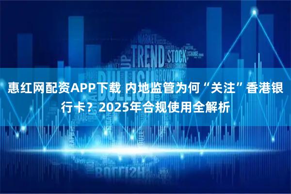 惠红网配资APP下载 内地监管为何“关注”香港银行卡？2025年合规使用全解析
