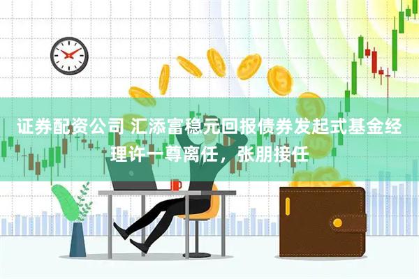 证券配资公司 汇添富稳元回报债券发起式基金经理许一尊离任，张朋接任