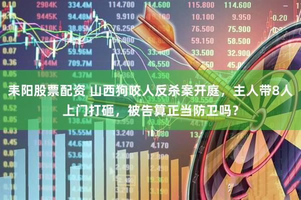 耒阳股票配资 山西狗咬人反杀案开庭，主人带8人上门打砸，被告算正当防卫吗？