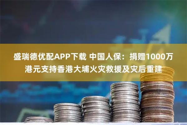 盛瑞德优配APP下载 中国人保：捐赠1000万港元支持香港大埔火灾救援及灾后重建