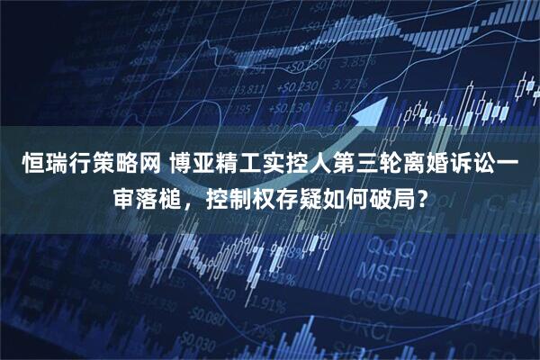恒瑞行策略网 博亚精工实控人第三轮离婚诉讼一审落槌，控制权存疑如何破局？