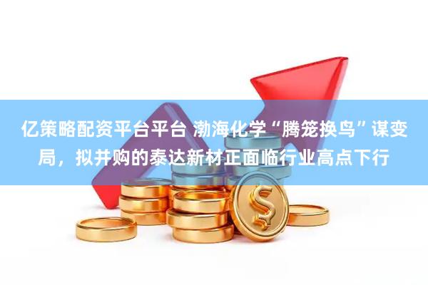 亿策略配资平台平台 渤海化学“腾笼换鸟”谋变局，拟并购的泰达新材正面临行业高点下行