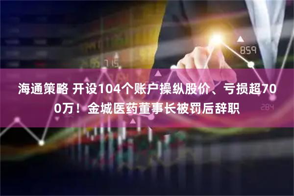 海通策略 开设104个账户操纵股价、亏损超700万！金城医药董事长被罚后辞职