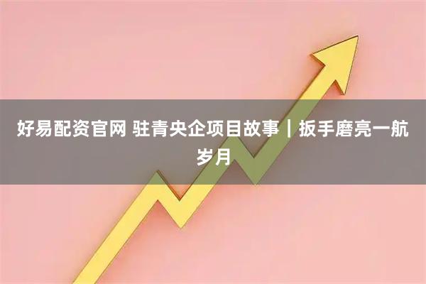 好易配资官网 驻青央企项目故事｜扳手磨亮一航岁月