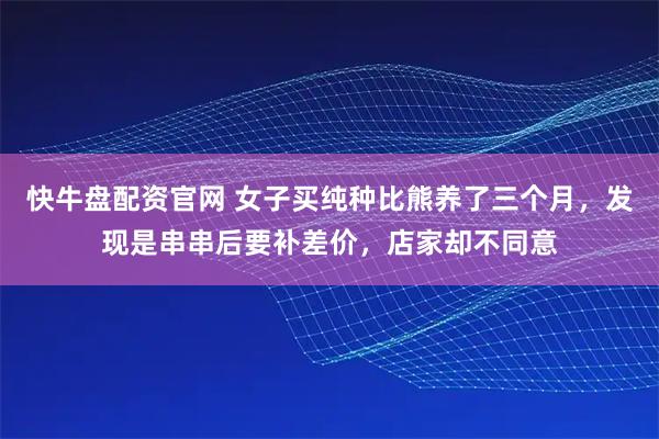 快牛盘配资官网 女子买纯种比熊养了三个月，发现是串串后要补差价，店家却不同意