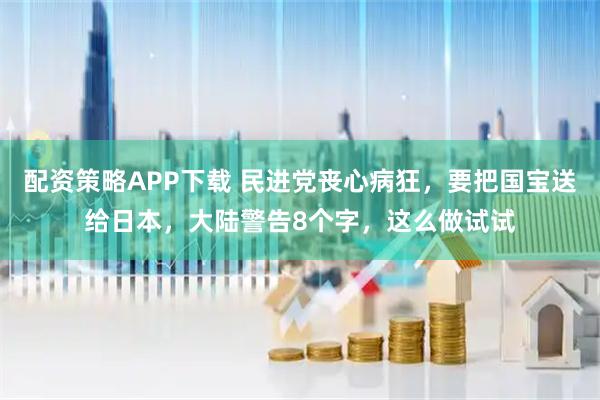 配资策略APP下载 民进党丧心病狂，要把国宝送给日本，大陆警告8个字，这么做试试