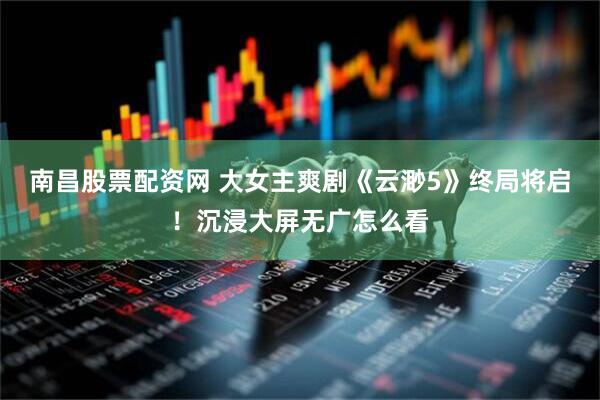 南昌股票配资网 大女主爽剧《云渺5》终局将启！沉浸大屏无广怎么看