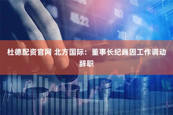 杜德配资官网 北方国际：董事长纪巍因工作调动辞职