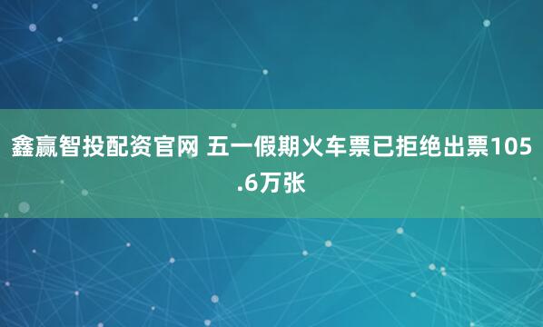 鑫赢智投配资官网 五一假期火车票已拒绝出票105.6万张