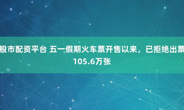 股市配资平台 五一假期火车票开售以来，已拒绝出票105.6万张