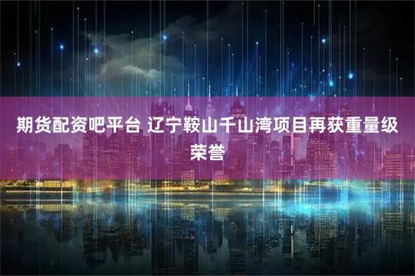 期货配资吧平台 辽宁鞍山千山湾项目再获重量级荣誉