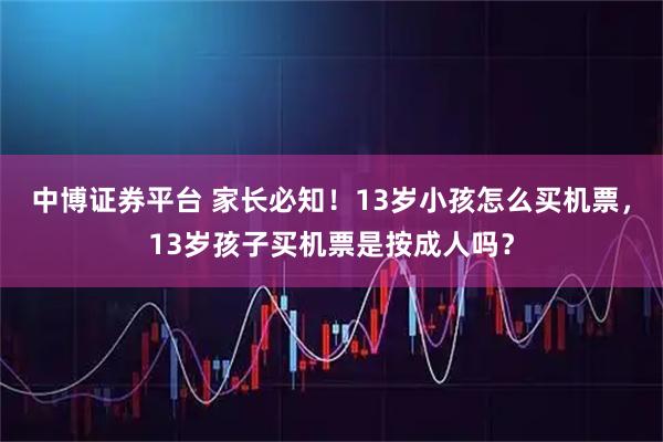 中博证券平台 家长必知！13岁小孩怎么买机票，13岁孩子买机票是按成人吗？