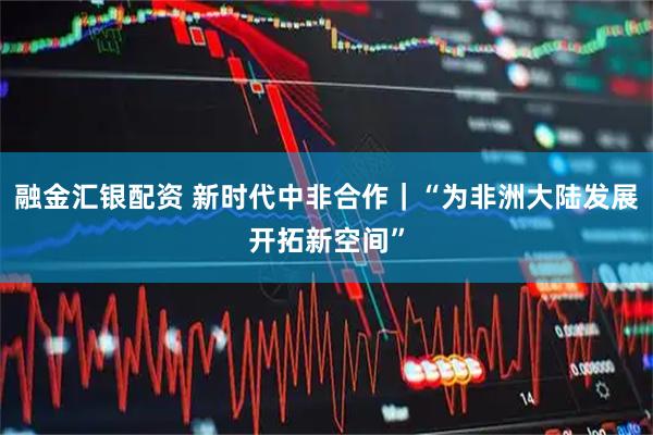 融金汇银配资 新时代中非合作｜“为非洲大陆发展开拓新空间”