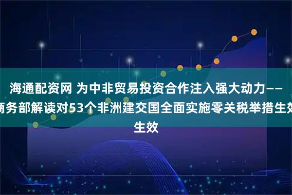 海通配资网 为中非贸易投资合作注入强大动力——商务部解读对53个非洲建交国全面实施零关税举措生效