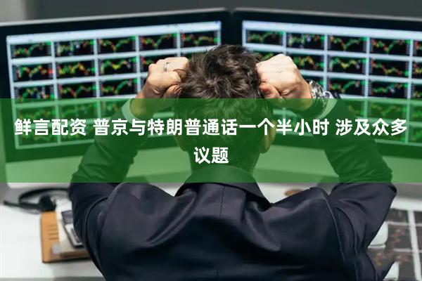 鲜言配资 普京与特朗普通话一个半小时 涉及众多议题