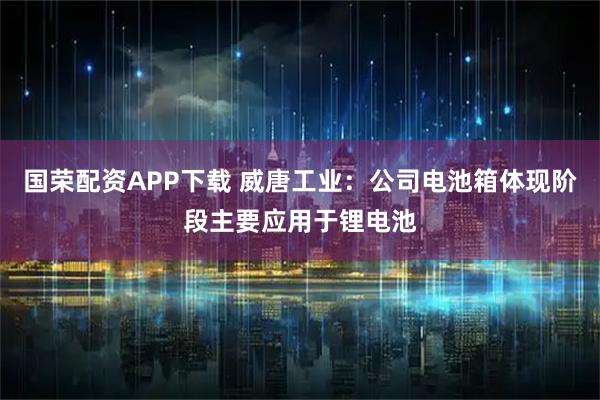 国荣配资APP下载 威唐工业：公司电池箱体现阶段主要应用于锂电池
