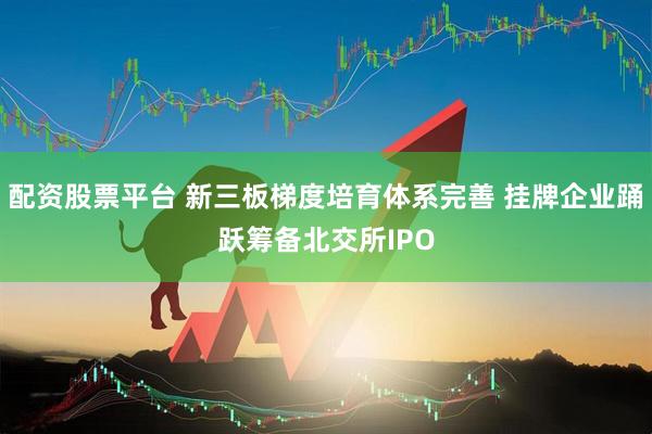 配资股票平台 新三板梯度培育体系完善 挂牌企业踊跃筹备北交所IPO