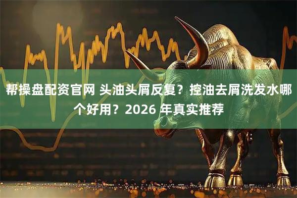 帮操盘配资官网 头油头屑反复？控油去屑洗发水哪个好用？2026 年真实推荐