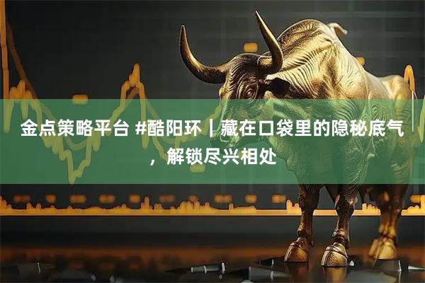 金点策略平台 #酷阳环｜藏在口袋里的隐秘底气，解锁尽兴相处