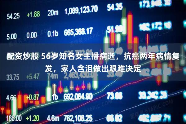 配资炒股 56岁知名女主播病逝，抗癌两年病情复发，家人含泪做出艰难决定
