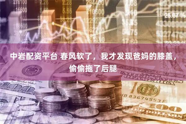 中岩配资平台 春风软了，我才发现爸妈的膝盖，偷偷拖了后腿