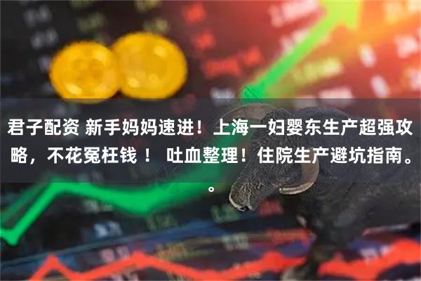 君子配资 新手妈妈速进！上海一妇婴东生产超强攻略，不花冤枉钱 ！ 吐血整理！住院生产避坑指南。