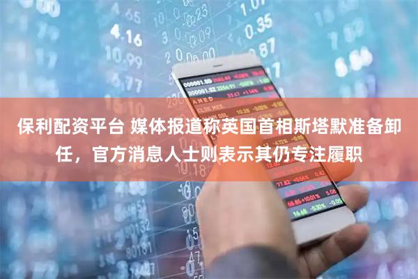 保利配资平台 媒体报道称英国首相斯塔默准备卸任，官方消息人士则表示其仍专注履职