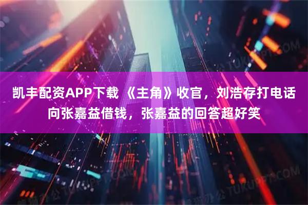 凯丰配资APP下载 《主角》收官，刘浩存打电话向张嘉益借钱，张嘉益的回答超好笑