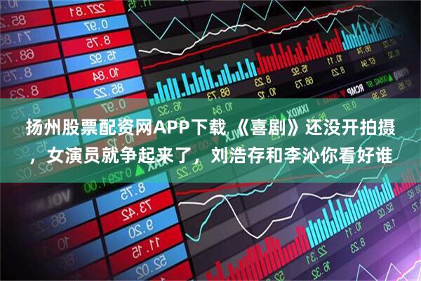 扬州股票配资网APP下载 《喜剧》还没开拍摄，女演员就争起来了，刘浩存和李沁你看好谁