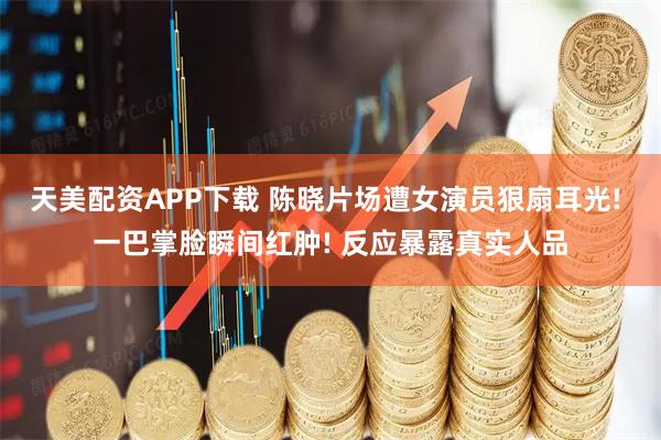 天美配资APP下载 陈晓片场遭女演员狠扇耳光! 一巴掌脸瞬间红肿! 反应暴露真实人品