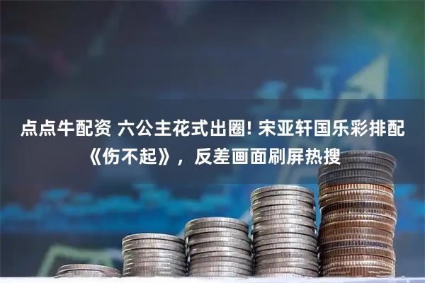 点点牛配资 六公主花式出圈! 宋亚轩国乐彩排配《伤不起》，反差画面刷屏热搜
