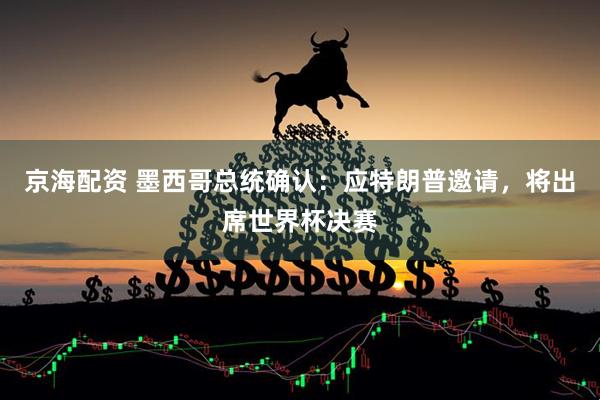 京海配资 墨西哥总统确认：应特朗普邀请，将出席世界杯决赛