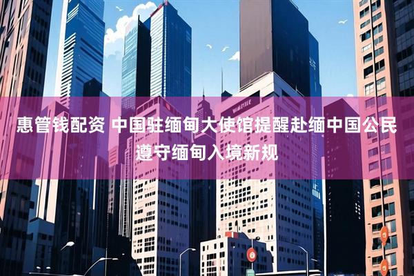 惠管钱配资 中国驻缅甸大使馆提醒赴缅中国公民遵守缅甸入境新规