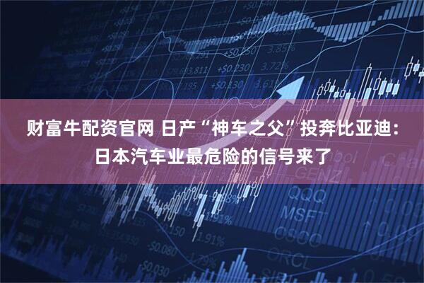 财富牛配资官网 日产“神车之父”投奔比亚迪：日本汽车业最危险的信号来了